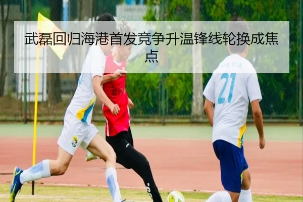 武磊回归海港首发竞争升温锋线轮换成焦点