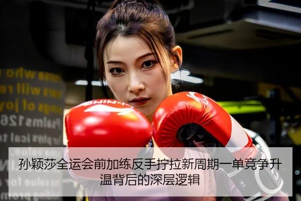 孙颖莎全运会前加练反手拧拉新周期一单竞争升温背后的深层逻辑