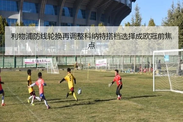 利物浦防线轮换再调整科纳特搭档选择成欧冠前焦点